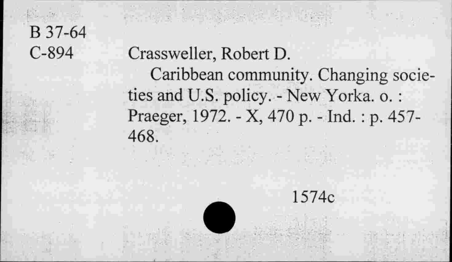 ﻿B 37-64
C-894 Crassweller, Robert D.
Caribbean community. Changing societies and U.S. policy. - New Yorka. o. : Praeger, 1972. - X, 470 p. - Ind. : p. 457-468.
1574c